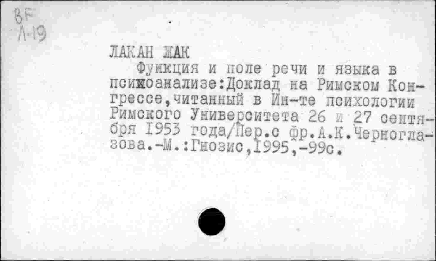 ﻿ЛАКАН ЗАК
Функция и поле речи и языка в психоанализе:Доклад на Римском Конгрессе, читанный в Ин-те психологии Римского Университета 26 и 27 сентября 1953 года/Пер.с фр.А.К.'Черногла-зова.-М.:Гнозис,1995,-99с.